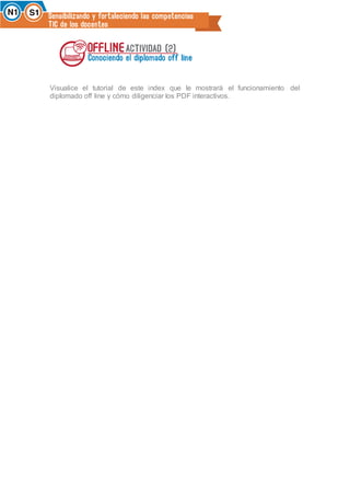 Visualice el tutorial de este index que le mostrará el funcionamiento del
diplomado off line y cómo diligenciar los PDF interactivos.
 