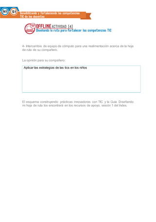 4- Intercambie de equipo de cómputo para una realimentación acerca de la hoja
de ruta de su compañero.
La opinión para su compañero:
Aplicar las estrategias de las tics en los niños
El esquema construyendo prácticas innovadoras con TIC y la Guía Diseñando
mi hoja de ruta los encontrará en los recursos de apoyo, sesión 1 del Index.
 