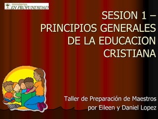 SESION 1 –
PRINCIPIOS GENERALES
DE LA EDUCACION
CRISTIANA
Taller de Preparación de Maestros
por Eileen y Daniel Lopez
 