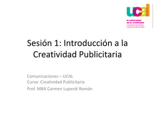 Sesión 1: Introducción a la Creatividad Publicitaria Comunicaciones – UCALCurso: Creatividad Publicitaria Prof. MBA Carmen Luperdi Román 