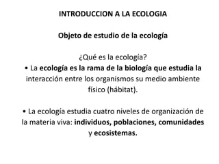 INTRODUCCION A LA ECOLOGIA

          Objeto de estudio de la ecología

                 ¿Qué es la ecología?
• La ecología es la rama de la biología que estudia la
interacción entre los organismos su medio ambiente
                    físico (hábitat).

• La ecología estudia cuatro niveles de organización de
la materia viva: individuos, poblaciones, comunidades
                     y ecosistemas.
 