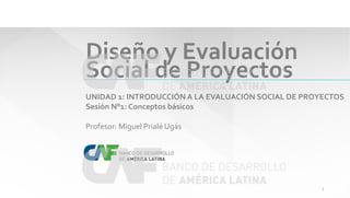 Diseño y Evaluación
Social de Proyectos
UNIDAD 1: INTRODUCCIÓN A LA EVALUACIÓN SOCIAL DE PROYECTOS
Sesión N°1: Conceptos básicos
Profesor: Miguel Prialé Ugás
1
 