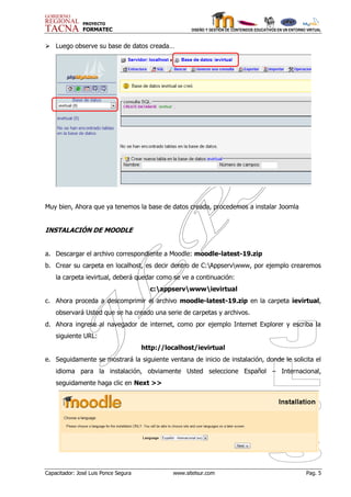 PROYECTO
               FORMATEC                               DISEÑO Y GESTIÓN DE CONTENIDOS EDUCATIVOS EN UN ENTORNO VIRTUAL



 Luego observe su base de datos creada…




Muy bien, Ahora que ya tenemos la base de datos creada, procedemos a instalar Joomla


INSTALACIÓN DE MOODLE


a. Descargar el archivo correspondiente a Moodle: moodle-latest-19.zip
b. Crear su carpeta en localhost, es decir dentro de C:Appservwww, por ejemplo crearemos
    la carpeta ievirtual, deberá quedar como se ve a continuación:
                                        c:appservwwwievirtual
c. Ahora proceda a descomprimir el archivo moodle-latest-19.zip en la carpeta ievirtual,
    observará Usted que se ha creado una serie de carpetas y archivos.
d. Ahora ingrese al navegador de internet, como por ejemplo Internet Explorer y escriba la
    siguiente URL:
                                      http://localhost/ievirtual
e. Seguidamente se mostrará la siguiente ventana de inicio de instalación, donde le solicita el
    idioma para la instalación, obviamente Usted seleccione Español – Internacional,
    seguidamente haga clic en Next >>




Capacitador: José Luis Ponce Segura            www.sitelsur.com                                              Pag. 5
 