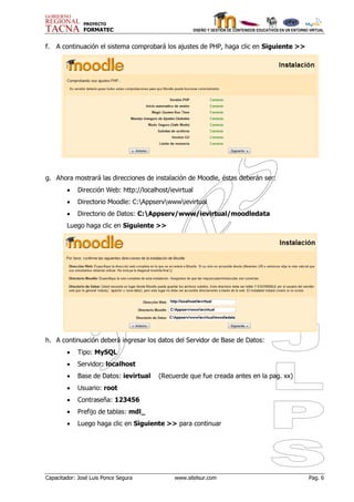 PROYECTO
               FORMATEC                                 DISEÑO Y GESTIÓN DE CONTENIDOS EDUCATIVOS EN UN ENTORNO VIRTUAL



f.   A continuación el sistema comprobará los ajustes de PHP, haga clic en Siguiente >>




g. Ahora mostrará las direcciones de instalación de Moodle, éstas deberán ser:
           Dirección Web: http://localhost/ievirtual
           Directorio Moodle: C:Appservwwwievirtual
           Directorio de Datos: C:Appserv/www/ievirtual/moodledata
        Luego haga clic en Siguiente >>




h. A continuación deberá ingresar los datos del Servidor de Base de Datos:
           Tipo: MySQL
           Servidor: localhost
           Base de Datos: ievirtual    (Recuerde que fue creada antes en la pag. xx)
           Usuario: root
           Contraseña: 123456
           Prefijo de tablas: mdl_
           Luego haga clic en Siguiente >> para continuar




Capacitador: José Luis Ponce Segura           www.sitelsur.com                                                 Pag. 6
 