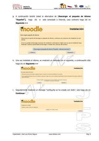 PROYECTO
               FORMATEC                                 DISEÑO Y GESTIÓN DE CONTENIDOS EDUCATIVOS EN UN ENTORNO VIRTUAL




j. A continuación tendrá Usted la alternativa de [Descargar el paquete de idioma
     “Español”],      haga     clic   si   está conectado a Internet, caso contrario haga clic en
     Siguiente >>




k. Una vez instalado el idioma, se mostrará un mensaje con el siguiente, a continuación sólo
     haga clic en Siguiente >>




l.   Seguidamente mostrará un mensaje “config.php se ha creado con éxito”, solo haga clic en
     Continuar




Capacitador: José Luis Ponce Segura              www.sitelsur.com                                              Pag. 8
 