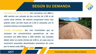 Carreteras de tercera Clase: Son carreteras con IMDA a
400 veh/día con calzada de dos carriles de 3.00 m de
ancho como mínimo. De manera excepcional estas vías
podrán tener carriles hasta de 2.50 m contando con el
sustento técnico correspondiente.
Trochas Carrozables: Son vías transitables que no
alcanzan las características geométricas de una
carretera con IMDA menor a 200 veh/día. Sus calzadas
deben tener un ancho mínimo de 4.00 m, en cuyo caso se
construirá ensanches denominadas plazoletas de cruce
por lo menos cada 500 m.
SEGÚN SU DEMANDA
 