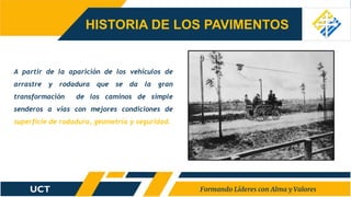HISTORIA DE LOS PAVIMENTOS
A partir de la aparición de los vehículos de
arrastre y rodadura que se da la gran
transformación de los caminos de simple
senderos a vías con mejores condiciones de
superficie de rodadura, geometría y seguridad.
 