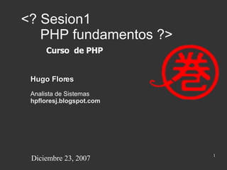 <? Sesion1    PHP fundamentos ?> Hugo Flores Analista de Sistemas hpfloresj.blogspot.com Curso  de PHP Diciembre 23, 2007 