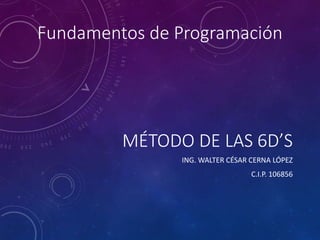 MÉTODO DE LAS 6D’S
ING. WALTER CÉSAR CERNA LÓPEZ
C.I.P. 106856
Fundamentos de Programación
 