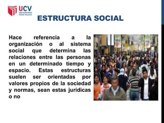 ESTRUCTURA SOCIAL
Hace referencia a la
organización o al sistema
social que determina las
relaciones entre las personas
en un determinado tiempo y
espacio. Estas estructuras
suelen ser orientadas por
valores propios de la sociedad
y normas, sean estas jurídicas
o no
 