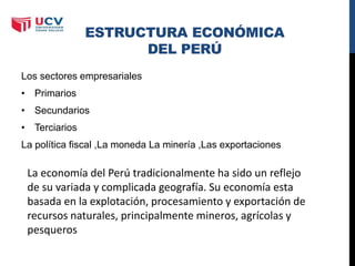 ESTRUCTURA ECONÓMICA
DEL PERÚ
Los sectores empresariales
• Primarios
• Secundarios
• Terciarios
La política fiscal ,La moneda La minería ,Las exportaciones
La economía del Perú tradicionalmente ha sido un reflejo
de su variada y complicada geografía. Su economía esta
basada en la explotación, procesamiento y exportación de
recursos naturales, principalmente mineros, agrícolas y
pesqueros
 
