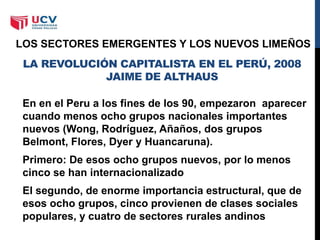 LA REVOLUCIÓN CAPITALISTA EN EL PERÚ, 2008
JAIME DE ALTHAUS
En en el Peru a los fines de los 90, empezaron aparecer
cuando menos ocho grupos nacionales importantes
nuevos (Wong, Rodríguez, Añaños, dos grupos
Belmont, Flores, Dyer y Huancaruna).
Primero: De esos ocho grupos nuevos, por lo menos
cinco se han internacionalizado
El segundo, de enorme importancia estructural, que de
esos ocho grupos, cinco provienen de clases sociales
populares, y cuatro de sectores rurales andinos
LOS SECTORES EMERGENTES Y LOS NUEVOS LIMEÑOS
 