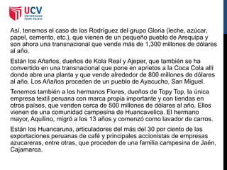 Así, tenemos el caso de los Rodríguez del grupo Gloria (leche, azúcar,
papel, cemento, etc.), que vienen de un pequeño pueblo de Arequipa y
son ahora una transnacional que vende más de 1,300 millones de dólares
al año.
Están los Añaños, dueños de Kola Real y Ajeper, que también se ha
convertido en una transnacional que pone en aprietos a la Coca Cola allí
donde abre una planta y que vende alrededor de 800 millones de dólares
al año. Los Añaños proceden de un pueblo de Ayacucho, San Miguel.
Tenemos también a los hermanos Flores, dueños de Topy Top, la única
empresa textil peruana con marca propia importante y con tiendas en
otros países, que venden cerca de 500 millones de dólares al año. Ellos
vienen de una comunidad campesina de Huancavelica. El hermano
mayor, Aquilino, migró a los 13 años y comenzó como lavador de carros.
Están los Huancaruna, articuladores del más del 30 por ciento de las
exportaciones peruanas de café y principales accionistas de empresas
azucareras, entre otras, que proceden de una familia campesina de Jaén,
Cajamarca.
 