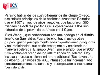 Para no hablar de los cuatro hermanos del Grupo Oviedo,
accionistas principales de la hacienda azucarera Pomalca
que el 2007 y muchos otros negocios que facturaron 300
millones de dólares por todas sus operaciones. Ellos son
naturales de la provincia de Urcos en el Cusco.
Y los Wong , que comenzaron con una bodega en el distrito
limeño de San Isidro. Fuera de ello, hay muchos otros
grupos ligados principalmente a las exportaciones pesqueras
y no tradicionales que están emergiendo y creciendo de
manera acelerada. El grupo Dyer, por ejemplo, que el 2007
tuvo ventas del orden de los 400 millones de dólares. Hay
incluso un grupo nacional minero tradicional (Buenaventura,
de Alberto Benavides de la Quintana) que ha incrementado
considerablemente su tamaño y ha empezado a incursionar
fuera del país.
 