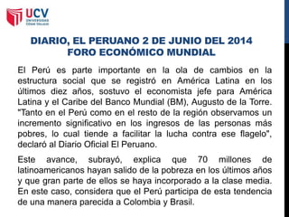 DIARIO, EL PERUANO 2 DE JUNIO DEL 2014
FORO ECONÓMICO MUNDIAL
El Perú es parte importante en la ola de cambios en la
estructura social que se registró en América Latina en los
últimos diez años, sostuvo el economista jefe para América
Latina y el Caribe del Banco Mundial (BM), Augusto de la Torre.
"Tanto en el Perú como en el resto de la región observamos un
incremento significativo en los ingresos de las personas más
pobres, lo cual tiende a facilitar la lucha contra ese flagelo",
declaró al Diario Oficial El Peruano.
Este avance, subrayó, explica que 70 millones de
latinoamericanos hayan salido de la pobreza en los últimos años
y que gran parte de ellos se haya incorporado a la clase media.
En este caso, considera que el Perú participa de esta tendencia
de una manera parecida a Colombia y Brasil.
 