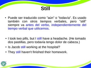 Still 
● Puede ser traducido como "aún" o "todavía". Es usado 
también con otros tiempos verbales, pero "still" 
siempre va antes del verbo, independientemente del 
tiempo verbal que utilicemos. 
● I took two pills, but I still have a headache. (He tomado 
dos pastillas, pero todavía tengo dolor de cabeza.) 
● Is Jacob still working at the hospital? 
● They still haven't finished their homework. 
 