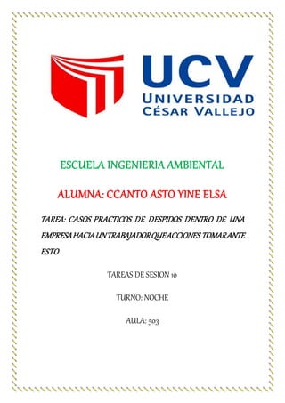 ESCUELA INGENIERIA AMBIENTAL
ALUMNA: CCANTO ASTO YINE ELSA
TAREA: CASOS PRACTICOS DE DESPIDOS DENTRO DE UNA
EMPRESAHACIAUNTRABAJADORQUEACCIONES TOMARANTE
ESTO
TAREAS DE SESION 10
TURNO: NOCHE
AULA: 503
 