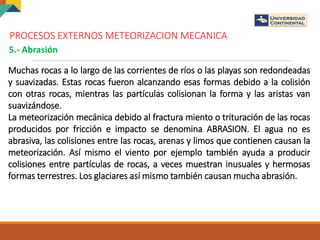 PROCESOS EXTERNOS METEORIZACION MECANICA
5.- Abrasión
Muchas rocas a lo largo de las corrientes de ríos o las playas son redondeadas
y suavizadas. Estas rocas fueron alcanzando esas formas debido a la colisión
con otras rocas, mientras las partículas colisionan la forma y las aristas van
suavizándose.
La meteorización mecánica debido al fractura miento o trituración de las rocas
producidos por fricción e impacto se denomina ABRASION. El agua no es
abrasiva, las colisiones entre las rocas, arenas y limos que contienen causan la
meteorización. Así mismo el viento por ejemplo también ayuda a producir
colisiones entre partículas de rocas, a veces muestran inusuales y hermosas
formas terrestres. Los glaciares así mismo también causan mucha abrasión.
 