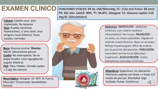 EXAMEN CLINICO
Cabeza: Cabello cano bien
implantado. No lesiones
Ojos: Pupilas isocóricas
fotoreactivas, c/ arco senil. Leve
ptrigium nasal bilateral. Fosas
nasales: normales
Boca: Mucosa normal. Dientes:
MECH. Edentulismo parcial
Cuello: No adenopatías. No se
palpa tiroides. Leve ingurgitación
yugular bilateral.
Piel: Tibia. Palidez. Llenado capilar
> 2 seg .No cianosis
Abdomen: INSPECCION : abdomen
simétrico, con cicatriz mediana
infraumbilical. No masas. PALPACIÓN :
no dolor, no masas palpables. Hígado en
reborde costal derecho. Bazo no se palpa.
Reflujo hepatoyugular difícil de evaluar
por la posición del paciente. PERCUSIÓN:
sonoridad normal en lo diferentes
cuadrantes. AUSCULTACIÓN: ruidos
hidroaéreos normales 5/minuto.
Miembros: Superiores: sin alteración.
Inferiores: edema con fóvea ++ hasta 1/3
medio de piernas. Movilidad: Algo
limitada. Pulsos: Simétricos.
Neurológico: Glasgow: 15. ROT: N. Fuerza
Muscular: Conservada. Sensibilidad:
Normal.
FUNCIONES VITALES: PA de 140/90mmHg, FC: 115x min Pulso: 98 xmin
FR: 30x min. SatO2: 90%, Tº: 36.8ºC. Glasgow: 15. Glucosa capilar:110
mg/dl. (Glucómetro)
.
 