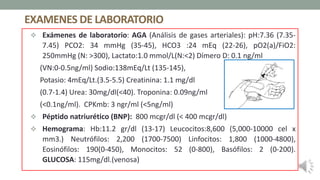 EXAMENES DE LABORATORIO
 Exámenes de laboratorio: AGA (Análisis de gases arteriales): pH:7.36 (7.35-
7.45) PCO2: 34 mmHg (35-45), HCO3 :24 mEq (22-26), pO2(a)/FiO2:
250mmHg (N: >300), Lactato:1.0 mmol/L(N:<2) Dímero D: 0.1 ng/ml
(VN:0-0.5ng/ml) Sodio:138mEq/Lt (135-145),
Potasio: 4mEq/Lt.(3.5-5.5) Creatinina: 1.1 mg/dl
(0.7-1.4) Urea: 30mg/dl(<40). Troponina: 0.09ng/ml
(<0.1ng/ml). CPKmb: 3 ngr/ml (<5ng/ml)
 Péptido natriurético (BNP): 800 mcgr/dl (< 400 mcgr/dl)
 Hemograma: Hb:11.2 gr/dl (13-17) Leucocitos:8,600 (5,000-10000 cel x
mm3.) Neutrófilos: 2,200 (1700-7500) Linfocitos: 1,800 (1000-4800),
Eosinófilos: 190(0-450), Monocitos: 52 (0-800), Basófilos: 2 (0-200).
GLUCOSA: 115mg/dl.(venosa)
 