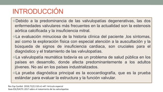 INTRODUCCIÓN
Debido a la predominancia de las valvulopatías degenerativas, las dos
enfermedades valvulares más frecuentes en la actualidad son la estenosis
aórtica calcificada y la insuficiencia mitral.
La evaluación minuciosa de la historia clínica del paciente ,los síntomas,
así como la exploración física con especial atención a la auscultación y la
búsqueda de signos de insuficiencia cardiaca, son cruciales para el
diagnóstico y el tratamiento de las valvulopatías.
La valvulopatía reumática todavía es un problema de salud pública en los
países en desarrollo, donde afecta predominantemente a los adultos
jóvenes. No así en los países industrializados.
La prueba diagnóstica principal es la ecocardiografía, que es la prueba
estándar para evaluar la estructura y la función valvular.
 