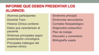 INFORME QUE DEBEN PRESENTAR LOS
ALUMNOS:
• Alumnos participantes
• Docente Tutor:
• Historia Clínica contiene:
• Datos que caracterizan al
paciente
• Síntomas principales según
presentación cronológica
• Principales hallazgos del
examen clínico
• Síndrome principal
• Síndromes secundarios
• Correlato fisiopatológico
• Diagnostico presuntivo
• Plan de trabajo
• Discusión y comentario
• Bibliografía usada
 