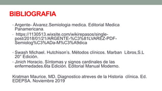 BIBLIOGRAFIA
• Argente- Álvarez.Semiologia medica. Editorial Medica
Panamericana.
• https://1130513.wixsite.com/wikirepasos/single-
post/2018/01/21/ARGENTE-%C3%81LVAREZ-PDF-
Semiolog%C3%ADa-M%C3%A9dica
• Swash Michael. Hutchison’s. Métodos clínicos. Marban Libros,S.L
20° Edición.
• Jinich Horacio. Síntomas y signos cardinales de las
enfermedades.6ta Edición. Editorial Manual Moderno.
Kratman Maurice, MD. Diagnostico atreves de la Historia clínica. Ed.
EDEPSA. Noviembre 2019
 