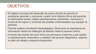 OBJETIVOS :
El objetivo principal del desarrollo de casos clínicos es permitir al
estudiante aprender y reconocer a partir de la historia clínica del paciente,
la enfermedad actual, realizar planteamientos coherentes, reconocer a
través de los signos y síntomas las posibles enfermedades que aquejan al
paciente
Permite realizar correlación fisiopatológica. Reconocer la importancia de
información desde los hallazgos de filiación hasta el examen clínico.
A través del estudio del caso clínico se promueve al alumno a que realice
un planteamiento sistemático y metódico del proceso diagnóstico, elaborar
un plan de trabajo y esquema terapéutico.
 