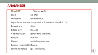ANAMNESIS
FILIACIÓN : Paciente varón:
• Edad : 75 años
• Ocupación : Comerciante
• Lugar de nacimiento: Huancavelica, donde vivió hasta los 17 a.
• Procedencia : Lima
• Estado Civil : Casado
• º de instrucción : Secundaria completa.
• Religión : católica.
• Idioma : castellano-quechua.
• Persona responsable: Esposa.
• Forma de ingreso : por Emergencia.
 