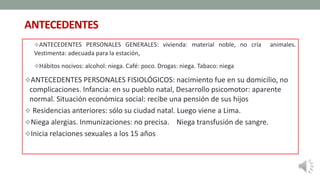 ANTECEDENTES
ANTECEDENTES PERSONALES GENERALES: vivienda: material noble, no cría animales.
Vestimenta: adecuada para la estación,
Hábitos nocivos: alcohol: niega. Café: poco. Drogas: niega. Tabaco: niega
ANTECEDENTES PERSONALES FISIOLÓGICOS: nacimiento fue en su domicilio, no
complicaciones. Infancia: en su pueblo natal, Desarrollo psicomotor: aparente
normal. Situación económica social: recibe una pensión de sus hijos
 Residencias anteriores: sólo su ciudad natal. Luego viene a Lima.
Niega alergias. Inmunizaciones: no precisa. Niega transfusión de sangre.
Inicia relaciones sexuales a los 15 años
 