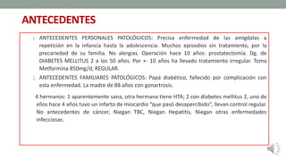 ANTECEDENTES
1. ANTECEDENTES PERSONALES PATOLÓGICOS: Precisa enfermedad de las amígdalas a
repetición en la infancia hasta la adolescencia. Muchos episodios sin tratamiento, por la
precariedad de su familia. No alergias. Operación hace 10 años: prostatectomía. Dg. de
DIABETES MELLITUS 2 a los 50 años. Por +- 10 años ha llevado tratamiento irregular. Toma
Metformina 850mg/d, REGULAR.
2. ANTECEDENTES FAMILIARES PATOLÓGICOS: Papá diabético, fallecido por complicación con
esta enfermedad. La madre de 88 años con gonartrosis.
4 hermanos: 1 aparentemente sana, otra hermana tiene HTA; 2 con diabetes mellitus 2, uno de
ellos hace 4 años tuvo un infarto de miocardio “que pasó desapercibido”, llevan control regular.
No antecedentes de cáncer, Niegan TBC, Niegan Hepatitis, Niegan otras enfermedades
infecciosas.
 