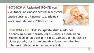 • ECTOSCOPIA: Paciente GERONTE, con
leve disnea, no cianosis central ni periférica
puede conversar. Raza mestiza, edema en
miembros inferiores. Palidez en piel.
• FUNCIONES BIOLÓGICAS: Apetito: disminuido. Sed:
disminuida. Orina: normal. Deposiciones: normal, diaria.
Sueño: interrumpido desde +-5 días. Cambios ponderales: se
siente pesado, por el aumento de volumen en miembros
inferiores. Estado de ánimo: muy decaído
 