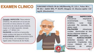 EXAMEN CLINICO
Corazón: INSPECCIÓN: Tórax anterior
simétrico. No alteración en la zona de
precordio en tórax anterior. En cuello:
incremento de onda de pulso bilateral,
mayor en el lado izquierdo. Llenado
capilar > 2”. NYHA: II-III .
PALPACION: no thrill en el precordio.
Latido cardíaco del ápex en el 6To EIIzq.
AUSCULTACION: SOPLO holosistolico IV/VI
en Foco mitral, con irradiación hacia
región axilar. Presencia de 3er Ruido.
Tórax: INSPECCION:
Frecuencia respiratoria
incrementada. Tórax
simétrico. Leve tiraje
subcostal. No cianosis. No
aleteo nasal.
PALPACIÓN : vibraciones
vocales disminuidas en dos
tercios inferiores bilateral.
PERCUSIÓN : submatidez en
bases. AUSCULTACIÓN:
sibilantes escasos en la
inspiración. Crepitantes más
roncus bilateral en 2/3
inferiores de ambos
hemitórax.
FUNCIONES VITALES: PA de 140/90mmHg, FC: 115 x´, Pulso: 98 x´,
FR: 30 x´. SatO2: 90%, Tº: 36.8ºC. Glasgow: 15. Glucosa capilar: 110
mg/dl. (Glucómetro)
 
