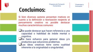 Concluimos:
Si bien diversos autores presentan matices en
cuanto a la definición o teorización respecto al
pensamiento creativo es posible destacar
muchas características comunes:
❑Se puede destacar que hacen referencia a una
capacidad o habilidad de índole mental o
cognitiva.
❑Se hace esfuerzo para generar ideas y/o
productos que soluciones problemas.
❑Las ideas creativas tiene como cualidad
inherente a la originalidad o singularidad.
Creatividad e
Innovación
Programa de Formación
Humanística
 