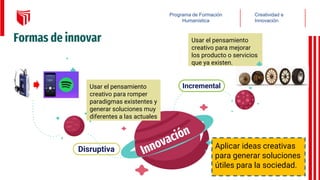 Formas de innovar
Aplicar ideas creativas
para generar soluciones
útiles para la sociedad.
Usar el pensamiento
creativo para mejorar
los producto o servicios
que ya existen.
Disruptiva
Incremental
Creatividad e
Innovación
Programa de Formación
Humanística
Usar el pensamiento
creativo para romper
paradigmas existentes y
generar soluciones muy
diferentes a las actuales
 