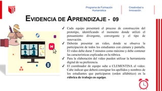 Creatividad e
Innovación
Programa de Formación
Humanística
EVIDENCIA DE APRENDIZAJE - 09
✔ Cada equipo presentará el proceso de construcción del
prototipo, identificando el momento donde utilizó el
pensamiento divergente, convergente y el tipo de
innovación.
✔ Deberán presentar un video, donde se observa la
participación de todos los estudiantes con cámara y pantalla.
El video debe durar 5 minutos como máximo y debe contener
las características explicadas en la rúbrica.
✔ Para la elaboración del video pueden utilizar la herramienta
digital de su preferencia.
✔ El coordinador de equipo sube a CLEMENTINA el video.
Cabe indicar que deberá consignar los apellidos y nombres de
los estudiantes que participaron (orden alfabético) en la
rúbrica de trabajo en equipo.
 
