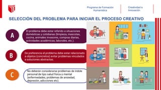 SELECCIÓN DEL PROBLEMA PARA INICIAR EL PROCESO CREATIVO
El problema debe estar referido a situaciones
domésticas y cotidianas (limpieza, mascotas,
cocina, animales invasores, compras diarias,
actividades académicas, laborales, etc.).
A
De preferencia el problema debe estar relacionado
a objetos (concretos) evitar problemas vinculados
a soluciones abstractas.
B
No deberán considerarse problemas de índole
personal de tipo salud física o mental
(enfermedades, problemas de ansiedad,
depresión, adicciones etc).
C
Creatividad e
Innovación
Programa de Formación
Humanística
 