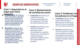Creatividad e
Innovación
Programa de Formación
Humanística
EJEMPLOS ORIENTATIVOS
Caso 1: Seguridad en el
hogar para niños
pequeños
● Problemática: Mi sobrina
tiene tres años y siempre
quiere meter el dedo en
los tomacorrientes de la
casa, lo que requiere que
estemos pendientes de
ella constantemente.
● Escenario: Imagina que
vives en una casa con tu
sobrina de tres años. A
pesar de que has tomado
medidas para asegurar
los tomacorrientes, tu
sobrina sigue sintiendo
curiosidad y busca
constantemente insertar
los dedos en ellos.
Caso 3: Problemas con
las palomas en el hogar
● Problemática: Mi padre reniega
todos los días porque las
palomas hacen su nido en las
tejas de mi casa, ensuciándola
con sus plumas y excrementos.
● Escenario: Supongamos que
vives en una casa con tu padre
y hay un problema recurrente
con las palomas que anidan en
las tejas de la casa. Esto causa
molestias, suciedad y daños en
la estructura.
Caso 2: Mantenimiento
de cuchillos de cocina
● Problemática: Mi mamá usa un
cuchillo de cocina que
constantemente pierde el filo,
por lo que debe ir al mercado
para afilarlo cada quince días.
● Escenario: Supongamos que tu
mamá es una cocinera
apasionada y utiliza
frecuentemente su cuchillo de
cocina favorito. Sin embargo, el
cuchillo se desgasta
rápidamente y pierde su filo, lo
que requiere afilarlo con
frecuencia.
 
