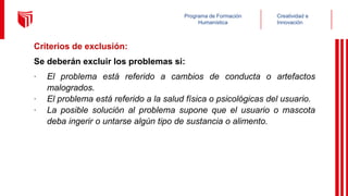 Creatividad e
Innovación
Programa de Formación
Humanística
Criterios de exclusión:
Se deberán excluir los problemas si:
∙ El problema está referido a cambios de conducta o artefactos
malogrados.
∙ El problema está referido a la salud física o psicológicas del usuario.
∙ La posible solución al problema supone que el usuario o mascota
deba ingerir o untarse algún tipo de sustancia o alimento.
 