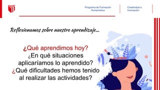 Creatividad e
Innovación
Programa de Formación
Humanística
Reflexionamos sobre nuestro aprendizaje…
¿Qué aprendimos hoy?
¿En qué situaciones
aplicaríamos lo aprendido?
¿Qué dificultades hemos tenido
al realizar las actividades?
 