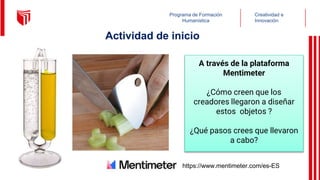 Creatividad e
Innovación
Programa de Formación
Humanística
Actividad de inicio
A través de la plataforma
Mentimeter
¿Cómo creen que los
creadores llegaron a diseñar
estos objetos ?
¿Qué pasos crees que llevaron
a cabo?
https://www.mentimeter.com/es-ES
 