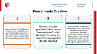Creatividad e
Innovación
Programa de Formación
Humanística
1
La creatividad es entendida como
un conjunto de habilidades que
permiten a la persona generar
ideas o productos creativos que
resuelven problemas de manera
poco convencional, a veces única.
2
Diversos autores
prefieren hablar de un-
Pensamiento Creativo
haciendo énfasis en la
característica cognitiva
de esta facultad.
3
Algunos autores hablan de un
pensamiento fluido, otros de un
pensamiento divergente,
pensamiento disruptivo,
pensamiento lateral. Inclusive
algunos autores recomiendan
complementar este tipos de
pensamiento con el racional,
convergente, lógico, o analítico.
Pensamiento Creativo
 
