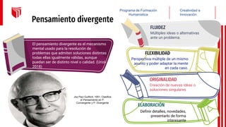 Pensamiento divergente
El pensamiento divergente es el mecanismo
mental usado para la resolución de
problemas que admiten soluciones distintas
todas ellas igualmente válidas, aunque
puedan ser de distinto nivel o calidad. (Uriol-
2018)
Múltiples ideas o alternativas
ante un problema.
FLUIDEZ
Definir detalles, novedades,
presentarlo de forma
interesante
ELABORACIÓN
Perspectiva múltiple de un mismo
asunto y poder adaptar la mente
en cada caso.
FLEXIBILIDAD
Creatividad e
Innovación
Programa de Formación
Humanística
Creación de nuevas ideas o
soluciones singulares
ORIGINALIDAD
Joy Paul Guilford, 1951, Clasifica
el Pensamiento en P.
Convergente y P. Divergente
 