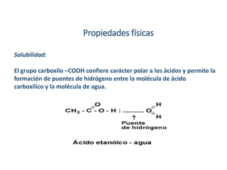 Propiedades físicas
Solubilidad:
El grupo carboxilo –COOH confiere carácter polar a los ácidos y permite la
formación de puentes de hidrógeno entre la molécula de ácido
carboxílico y la molécula de agua.
 