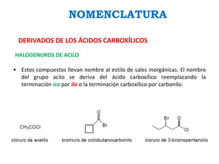 NOMENCLATURA
DERIVADOS DE LOS ÁCIDOS CARBOXÍLICOS
HALOGENUROS DE ACILO
• Estos compuestos llevan nombre al estilo de sales inorgánicas. El nombre
del grupo acilo se deriva del ácido carboxílico reemplazando la
terminación ico por ilo o la terminación carboxílico por carbonilo.
 