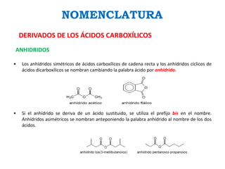NOMENCLATURA
DERIVADOS DE LOS ÁCIDOS CARBOXÍLICOS
ANHIDRIDOS
• Los anhídridos simétricos de ácidos carboxílicos de cadena recta y los anhídridos cíclicos de
ácidos dicarboxílicos se nombran cambiando la palabra ácido por anhídrido.
• Si el anhídrido se deriva de un ácido sustituido, se utiliza el prefijo bis en el nombre.
Anhídridos asimétricos se nombran anteponiendo la palabra anhídrido al nombre de los dos
ácidos.
 
