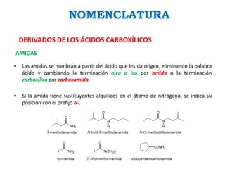 NOMENCLATURA
DERIVADOS DE LOS ÁCIDOS CARBOXÍLICOS
AMIDAS
• Las amidas se nombran a partir del ácido que les da origen, eliminando la palabra
ácido y cambiando la terminación oico o ico por amida o la terminación
carboxílico por carboxamida.
• Si la amida tiene sustituyentes alquílicos en el átomo de nitrógeno, se indica su
posición con el prefijo N-.
 