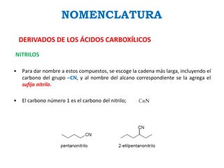 NOMENCLATURA
DERIVADOS DE LOS ÁCIDOS CARBOXÍLICOS
NITRILOS
• Para dar nombre a estos compuestos, se escoge la cadena más larga, incluyendo el
carbono del grupo –CN, y al nombre del alcano correspondiente se la agrega el
sufijo nitrilo.
• El carbono número 1 es el carbono del nitrilo;
 