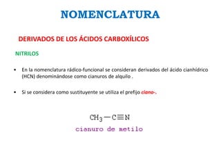 NOMENCLATURA
DERIVADOS DE LOS ÁCIDOS CARBOXÍLICOS
NITRILOS
• En la nomenclatura rádico-funcional se consideran derivados del ácido cianhídrico
(HCN) denominándose como cianuros de alquilo .
• Si se considera como sustituyente se utiliza el prefijo ciano-.
 
