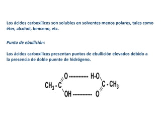 Los ácidos carboxílicos son solubles en solventes menos polares, tales como
éter, alcohol, benceno, etc.
Punto de ebullición:
Los ácidos carboxílicos presentan puntos de ebullición elevados debido a
la presencia de doble puente de hidrógeno.
 